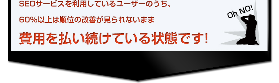 SEOサービスを利用しているユーザーのうち、60%以上は順位の改善が見られないまま費用を払い続けている状態です! SEOサービスを利用しているユーザーのうち、60%以上は順位の改善が見られないまま費用を払い続けている状態です!