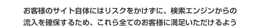 お客様のサイト自体にはリスクをかけずに、検索エンジンからの流入を確保するため、これら全てのお客様に満足いただけるよう お客様のサイト自体にはリスクをかけずに、検索エンジンからの流入を確保するため、これら全てのお客様に満足いただけるよう
