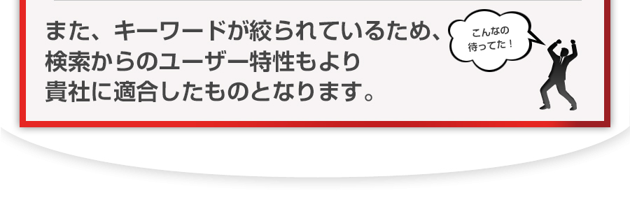 また、キーワードが絞られているため、検索からのユーザー特性もより貴社に適合したものとなります。 また、キーワードが絞られているため、検索からのユーザー特性もより貴社に適合したものとなります。